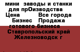 мини- заводы и станки для прОизводства  › Цена ­ 100 - Все города Бизнес » Продажа готового бизнеса   . Ставропольский край,Железноводск г.